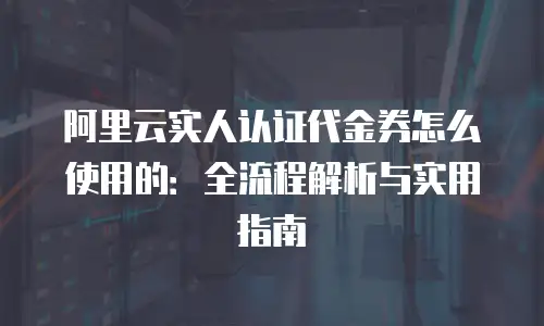 阿里云实人认证代金券怎么使用的：全流程解析与实用指南