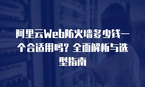 阿里云Web防火墙多少钱一个合适用吗？全面解析与选型指南
