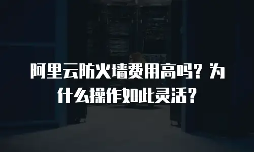 阿里云防火墙费用高吗？为什么操作如此灵活？