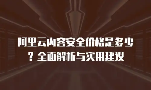 阿里云内容安全价格是多少？全面解析与实用建议