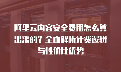 阿里云内容安全费用怎么算出来的？全面解析计费逻辑与性价比优势