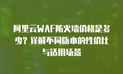 阿里云WAF防火墙价格是多少？详解不同版本的性价比与适用场景
