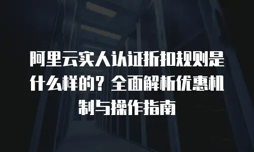 阿里云实人认证折扣规则是什么样的？全面解析优惠机制与操作指南