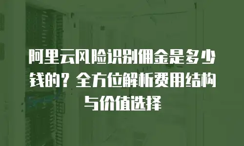 阿里云风险识别佣金是多少钱的？全方位解析费用结构与价值选择