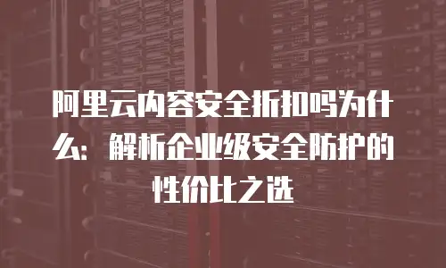 阿里云内容安全折扣吗为什么：解析企业级安全防护的性价比之选