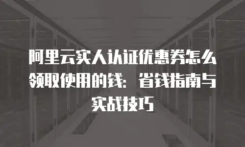 阿里云实人认证优惠券怎么领取使用的钱：省钱指南与实战技巧