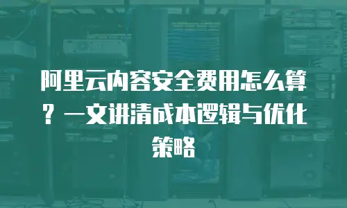 阿里云内容安全费用怎么算？一文讲清成本逻辑与优化策略