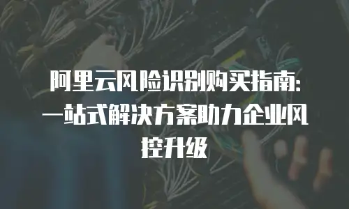 阿里云风险识别购买指南：一站式解决方案助力企业风控升级