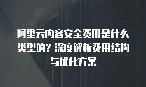 阿里云内容安全费用是什么类型的？深度解析费用结构与优化方案