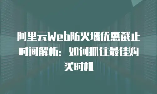 阿里云Web防火墙优惠截止时间解析：如何抓住最佳购买时机
