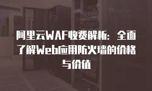 阿里云WAF收费解析：全面了解Web应用防火墙的价格与价值