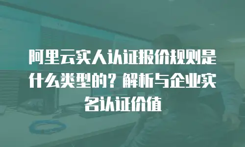 阿里云实人认证报价规则是什么类型的？解析与企业实名认证价值