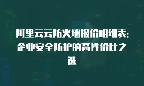 阿里云云防火墙报价明细表：企业安全防护的高性价比之选