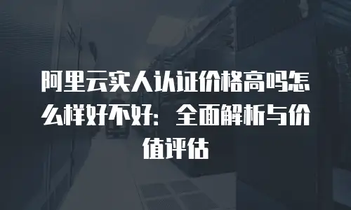阿里云实人认证价格高吗怎么样好不好：全面解析与价值评估