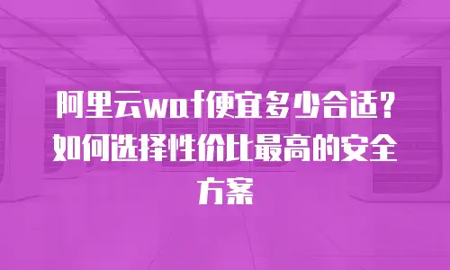 阿里云waf便宜多少合适？如何选择性价比最高的安全方案