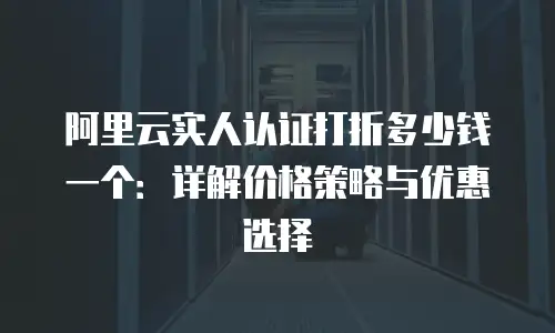 阿里云实人认证打折多少钱一个：详解价格策略与优惠选择