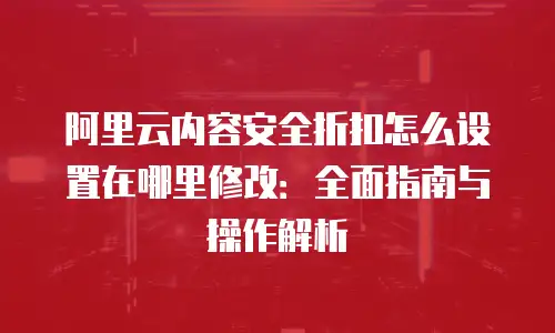 阿里云内容安全折扣怎么设置在哪里修改：全面指南与操作解析
