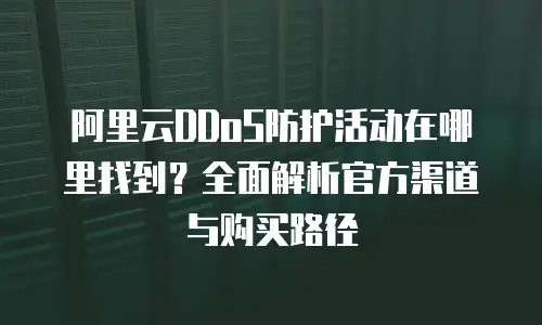 阿里云DDoS防护活动在哪里找到？全面解析官方渠道与购买路径