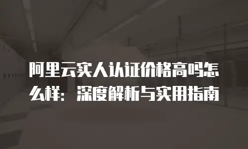 阿里云实人认证价格高吗怎么样：深度解析与实用指南