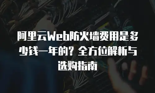 阿里云Web防火墙费用是多少钱一年的？全方位解析与选购指南