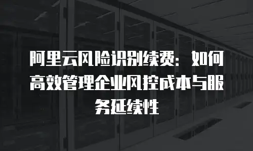 阿里云风险识别续费：如何高效管理企业风控成本与服务延续性