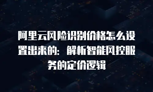 阿里云风险识别价格怎么设置出来的：解析智能风控服务的定价逻辑