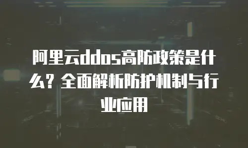 阿里云ddos高防政策是什么？全面解析防护机制与行业应用