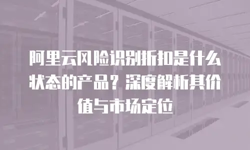阿里云风险识别折扣是什么状态的产品？深度解析其价值与市场定位