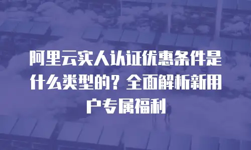 阿里云实人认证优惠条件是什么类型的？全面解析新用户专属福利