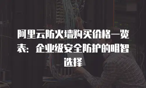 阿里云防火墙购买价格一览表：企业级安全防护的明智选择