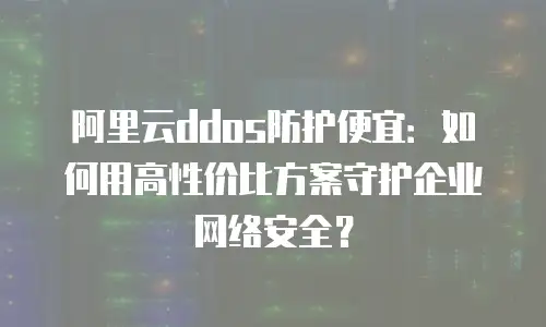 阿里云ddos防护便宜：如何用高性价比方案守护企业网络安全？
