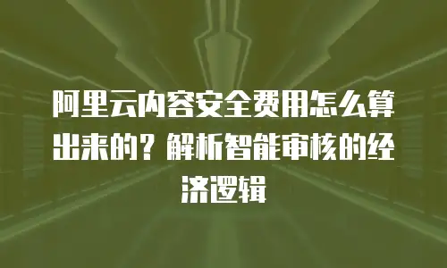 阿里云内容安全费用怎么算出来的？解析智能审核的经济逻辑
