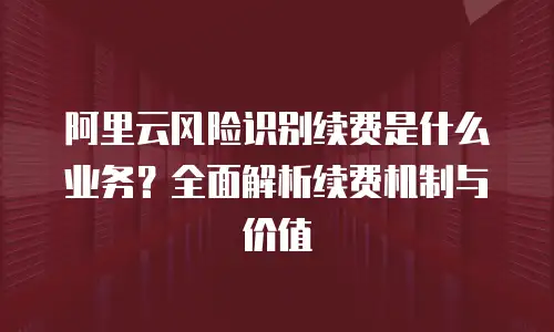阿里云风险识别续费是什么业务？全面解析续费机制与价值