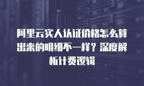阿里云实人认证价格怎么算出来的明细不一样？深度解析计费逻辑