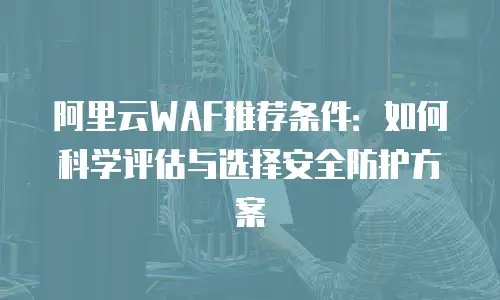 阿里云WAF推荐条件：如何科学评估与选择安全防护方案