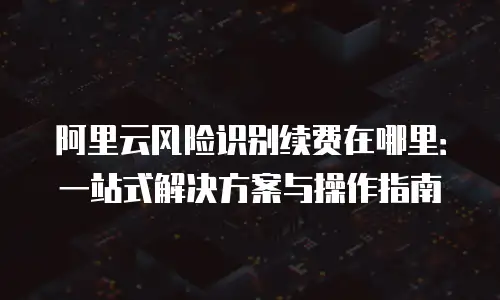 阿里云风险识别续费在哪里：一站式解决方案与操作指南