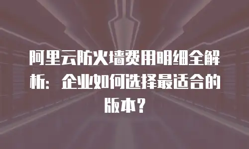 阿里云防火墙费用明细全解析：企业如何选择最适合的版本？