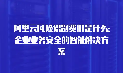 阿里云风险识别费用是什么：企业业务安全的智能解决方案