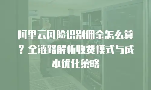 阿里云风险识别佣金怎么算？全链路解析收费模式与成本优化策略