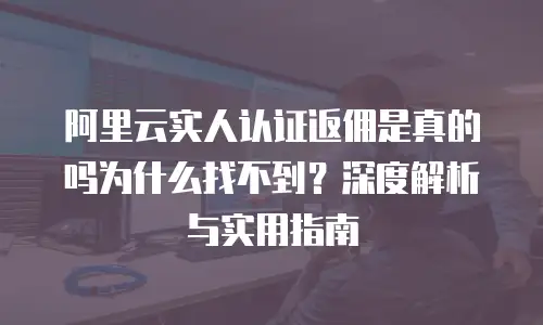 阿里云实人认证返佣是真的吗为什么找不到？深度解析与实用指南
