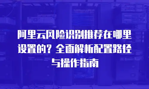阿里云风险识别推荐在哪里设置的？全面解析配置路径与操作指南