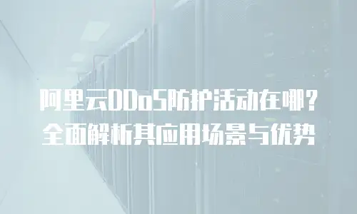 阿里云DDoS防护活动在哪？全面解析其应用场景与优势