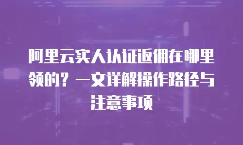 阿里云实人认证返佣在哪里领的？一文详解操作路径与注意事项