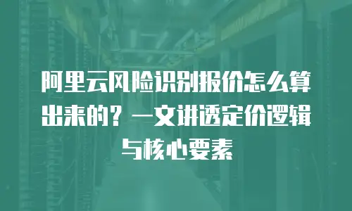 阿里云风险识别报价怎么算出来的？一文讲透定价逻辑与核心要素