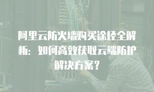 阿里云防火墙购买途径全解析：如何高效获取云端防护解决方案？