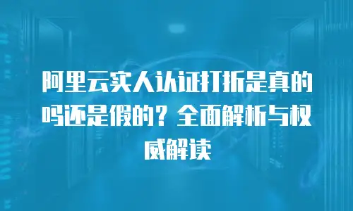 阿里云实人认证打折是真的吗还是假的？全面解析与权威解读