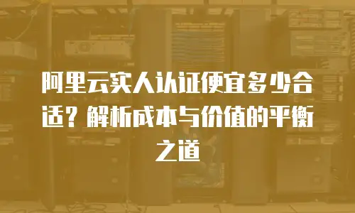 阿里云实人认证便宜多少合适？解析成本与价值的平衡之道