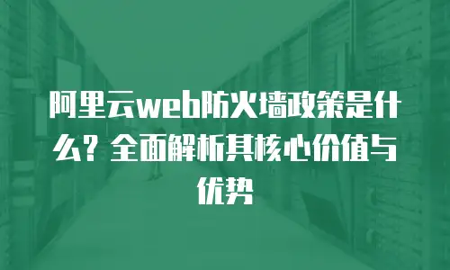阿里云web防火墙政策是什么？全面解析其核心价值与优势