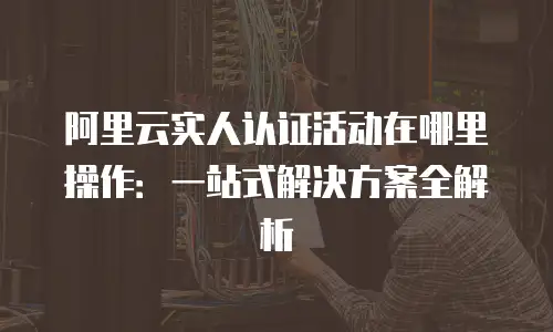 阿里云实人认证活动在哪里操作：一站式解决方案全解析