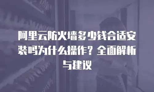 阿里云防火墙多少钱合适安装吗为什么操作？全面解析与建议